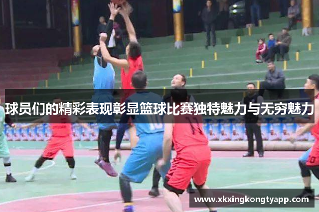 球员们的精彩表现彰显篮球比赛独特魅力与无穷魅力
