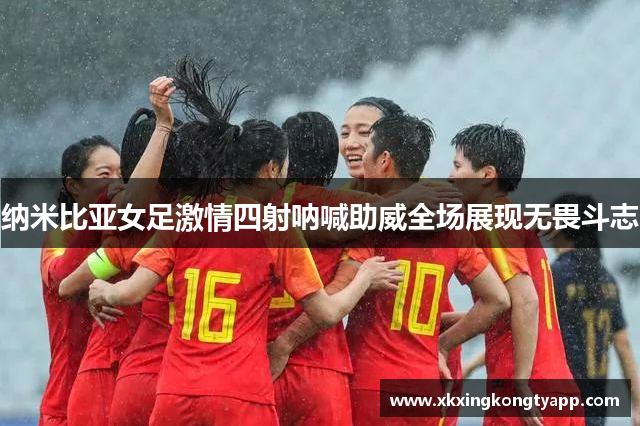 纳米比亚女足激情四射呐喊助威全场展现无畏斗志