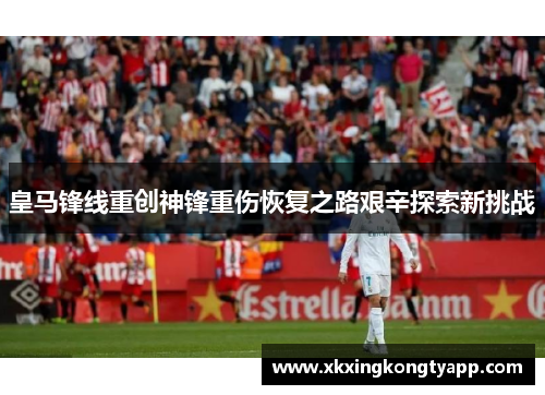 皇马锋线重创神锋重伤恢复之路艰辛探索新挑战