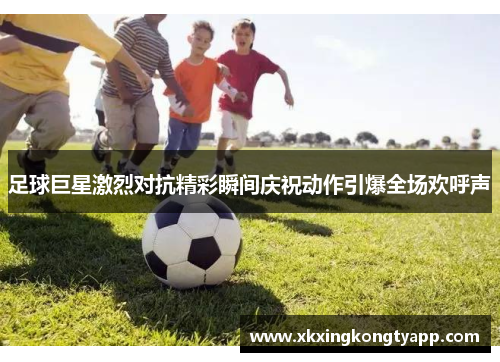 足球巨星激烈对抗精彩瞬间庆祝动作引爆全场欢呼声